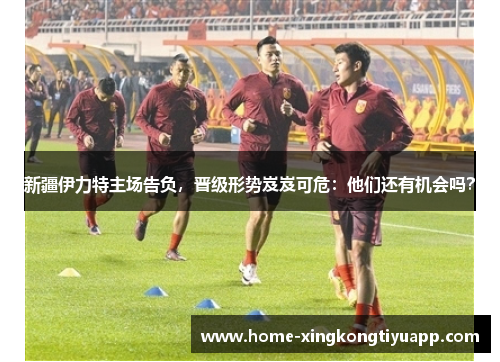 新疆伊力特主场告负，晋级形势岌岌可危：他们还有机会吗？