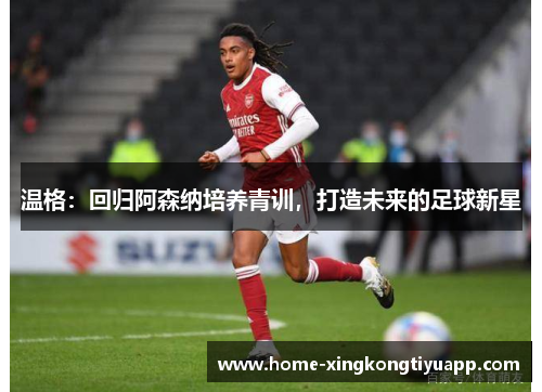 温格：回归阿森纳培养青训，打造未来的足球新星